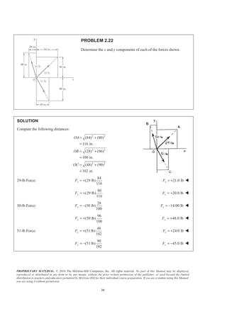 PROPRIETARY MATERIAL. © 2010 The McGraw-Hill Companies, Inc. All rights reserved. No part of this Manual may be displayed,
reproduced or distributed in any form or by any means, without the prior written permission of the publisher, or used beyond the limited
distribution to teachers and educators permitted by McGraw-Hill for their individual course preparation. If you are a student using this Manual,
you are using it without permission.
24
PROBLEM 2.22
Determine the x and y components of each of the forces shown.
SOLUTION
Compute the following distances:
2 2
2 2
2 2
(84) (80)
116 in.
(28) (96)
100 in.
(48) (90)
102 in.
OA
OB
OC
= +
=
= +
=
= +
=
29-lb Force:
84
(29 lb)
116
xF = + 21.0 lbxF = + W
80
(29 lb)
116
yF = + 20.0 lbyF = + W
50-lb Force:
28
(50 lb)
100
xF = − 14.00 lbxF = − W
96
(50 lb)
100
yF = + 48.0 lbyF = + W
51-lb Force:
48
(51 lb)
102
xF = + 24.0 lbxF = + W
90
(51 lb)
102
yF = − 45.0 lbyF = − W
 