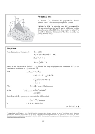 PROPRIETARY MATERIAL. © 2010 The McGraw-Hill Companies, Inc. All rights reserved. No part of this Manual may be displayed,
reproduced or distributed in any form or by any means, without the prior written permission of the publisher, or used beyond the limited
distribution to teachers and educators permitted by McGraw-Hill for their individual course preparation. If you are a student using this Manual,
you are using it without permission.
222
PROBLEM 3.67
In Problem 3.58, determine the perpendicular distance
between cable CF and the line joining Points D and B.
PROBLEM 3.58 The triangular plate ABC is supported by
ball-and-socket joints at B and D and is held in the position
shown by cables AE and CF. If the force exerted by cable CF at
C is 33 N, determine the moment of that force about the line
joining Points D and B.
SOLUTION
From the solution to Problem 3.58 33 N
3[(6 N) (9 N) (2 N) ]
CF
CF
=
= − −T i j k
Τ
| | 9.50 N mDBM = ⋅
1
(24 7 )
25
DB = −i jλ
Based on the discussion of Section 3.11, it follows that only the perpendicular component of TCF will
contribute to the moment of TCF about line .DB
JJJG
Now parallel( )
1
3(6 9 2 ) (24 7 )
25
3
[(6)(24) ( 9)( 7)]
25
24.84 N
CF CF DB= ⋅
= − − ⋅ −
= + − −
=
T T
i j k i j
λ
Also parallel perpendicular( ) ( )CF CF CF= +T T T
so that 2 2
perpendicular( ) (33) (24.84)
21.725 N
CF = −
=
T
Since DBλ and perpendicular( )CFT are perpendicular, it follows that
perpendicular| | ( )DB CFM d T=
or 9.50 N m 21.725 Nd⋅ = ×
or 0.437 md = W
 