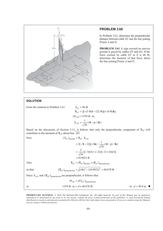 PROPRIETARY MATERIAL. © 2010 The McGraw-Hill Companies, Inc. All rights reserved. No part of this Manual may be displayed,
reproduced or distributed in any form or by any means, without the prior written permission of the publisher, or used beyond the limited
distribution to teachers and educators permitted by McGraw-Hill for their individual course preparation. If you are a student using this Manual,
you are using it without permission.
223
PROBLEM 3.68
In Problem 3.61, determine the perpendicular
distance between cable EF and the line joining
Points A and D.
PROBLEM 3.61 A sign erected on uneven
ground is guyed by cables EF and EG. If the
force exerted by cable EF at E is 46 lb,
determine the moment of that force about
the line joining Points A and D.
SOLUTION
From the solution to Problem 3.61 46 lb
2[ (3 lb) (22 lb) (6 lb) ]
EF
EF
T =
= − − +T i j k
| | 1359 lb in.ADM = ⋅
1
(4 3 )
26
AD = − +i j kλ
Based on the discussion of Section 3.11, it follows that only the perpendicular component of TEF will
contribute to the moment of TEF about line .AD
JJJG
Now parallel( )
1
2( 3 22 6 ) (4 3 )
26
2
[( 3)(4) ( 22)( 1) (6)(3)]
26
10.9825 lb
EF EF ADT = ⋅
= − − + ⋅ − +
= − + − − +
=
T
i j k i j k
λ
Also parallel perpendicular( ) ( )EF EF EF= +T T T
so that 2 2
perpendicular( ) (46) (10.9825) 44.670 lbEF = − =T
Since ADλ and perpendicular( )EFT are perpendicular, it follows that
perpendicular( )AD EFM d T=
or 1359 lb in. 44.670 lbd⋅ = × or 30.4 in.d = W
 