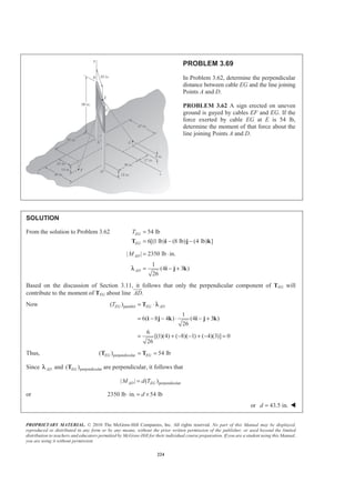 PROPRIETARY MATERIAL. © 2010 The McGraw-Hill Companies, Inc. All rights reserved. No part of this Manual may be displayed,
reproduced or distributed in any form or by any means, without the prior written permission of the publisher, or used beyond the limited
distribution to teachers and educators permitted by McGraw-Hill for their individual course preparation. If you are a student using this Manual,
you are using it without permission.
224
PROBLEM 3.69
In Problem 3.62, determine the perpendicular
distance between cable EG and the line joining
Points A and D.
PROBLEM 3.62 A sign erected on uneven
ground is guyed by cables EF and EG. If the
force exerted by cable EG at E is 54 lb,
determine the moment of that force about the
line joining Points A and D.
SOLUTION
From the solution to Problem 3.62 54 lb
6[(1 lb) (8 lb) (4 lb) ]
EG
EG
T =
= − −T i j k
| | 2350 lb in.ADM = ⋅
1
(4 3 )
26
AD = − +i j kλ
Based on the discussion of Section 3.11, it follows that only the perpendicular component of TEG will
contribute to the moment of TEG about line .AD
JJJG
Now parallel( )
1
6( 8 4 ) (4 3 )
26
6
[(1)(4) ( 8)( 1) ( 4)(3)] 0
26
EG EG ADT = ⋅
= − − ⋅ − +
= + − − + − =
T
i j k i j k
λ
Thus, perpendicular( ) 54 lbEG EG= =T T
Since ADλ and perpendicular( )EGT are perpendicular, it follows that
perpendicular| | ( )AD EGM d T=
or 2350 lb in. 54 lbd⋅ = ×
or 43.5 in.d = W
 