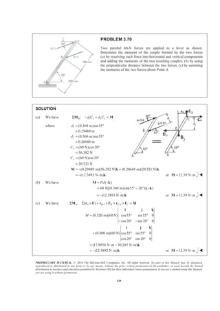 PROPRIETARY MATERIAL. © 2010 The McGraw-Hill Companies, Inc. All rights reserved. No part of this Manual may be displayed,
reproduced or distributed in any form or by any means, without the prior written permission of the publisher, or used beyond the limited
distribution to teachers and educators permitted by McGraw-Hill for their individual course preparation. If you are a student using this Manual,
you are using it without permission.
225
PROBLEM 3.70
Two parallel 60-N forces are applied to a lever as shown.
Determine the moment of the couple formed by the two forces
(a) by resolving each force into horizontal and vertical components
and adding the moments of the two resulting couples, (b) by using
the perpendicular distance between the two forces, (c) by summing
the moments of the two forces about Point A.
SOLUTION
(a) We have 1 2:B x yd C d CΣ − + =M M
where 1
2
(0.360 m)sin55°
0.29489 m
(0.360 m)sin55
0.20649 m
d
d
=
=
= °
=
(60 N)cos20
56.382 N
(60 N)sin 20
20.521 N
x
y
C
C
= °
=
= °
=
(0.29489 m)(56.382 N) (0.20649 m)(20.521 N)
(12.3893 N m)
= − +
= − ⋅
M k k
k or 12.39 N m= ⋅M W
(b) We have ( )
60 N[(0.360 m)sin(55 20 )]( )
Fd= −
= ° − ° −
M k
k
(12.3893 N m)= − ⋅ k or 12.39 N m= ⋅M W
(c) We have / /: ( )A A B A B C A CΣ Σ × = × + × =M r F r F r F M
(0.520 m)(60 N) cos55 sin55 0
cos20 sin 20 0
(0.800 m)(60 N) cos55 sin55 0
cos20 sin 20 0
(17.8956 N m 30.285 N m)
(12.3892 N m)
M = ° °
− ° − °
+ ° °
° °
= ⋅ − ⋅
= − ⋅
i j k
i j k
k
k or 12.39 N m= ⋅M W
 