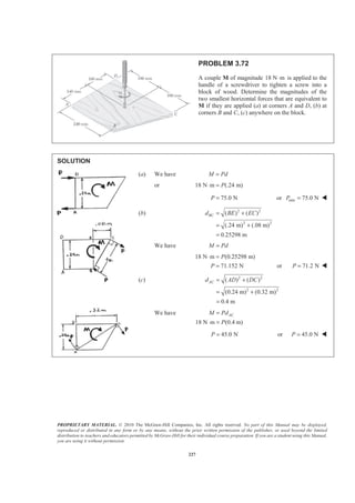 PROPRIETARY MATERIAL. © 2010 The McGraw-Hill Companies, Inc. All rights reserved. No part of this Manual may be displayed,
reproduced or distributed in any form or by any means, without the prior written permission of the publisher, or used beyond the limited
distribution to teachers and educators permitted by McGraw-Hill for their individual course preparation. If you are a student using this Manual,
you are using it without permission.
227
PROBLEM 3.72
A couple M of magnitude 18 N m⋅ is applied to the
handle of a screwdriver to tighten a screw into a
block of wood. Determine the magnitudes of the
two smallest horizontal forces that are equivalent to
M if they are applied (a) at corners A and D, (b) at
corners B and C, (c) anywhere on the block.
SOLUTION
(a) We have M Pd=
or 18 N m (.24 m)P⋅ =
75.0 NP = or min 75.0 NP = W
(b) 2 2
2 2
( ) ( )
(.24 m) (.08 m)
0.25298 m
BCd BE EC= +
= +
=
We have M Pd=
18 N m (0.25298 m)
71.152 N
P
P
⋅ =
= or 71.2 NP = W
(c) 2 2
2 2
( ) ( )
(0.24 m) (0.32 m)
0.4 m
ACd AD DC= +
= +
=
We have
18 N m (0.4 m)
ACM Pd
P
=
⋅ =
45.0 NP = or 45.0 NP = W
 