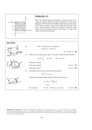 PROPRIETARY MATERIAL. © 2010 The McGraw-Hill Companies, Inc. All rights reserved. No part of this Manual may be displayed,
reproduced or distributed in any form or by any means, without the prior written permission of the publisher, or used beyond the limited
distribution to teachers and educators permitted by McGraw-Hill for their individual course preparation. If you are a student using this Manual,
you are using it without permission.
228
PROBLEM 3.73
Four 1-in.-diameter pegs are attached to a board as shown. Two
strings are passed around the pegs and pulled with the forces
indicated. (a) Determine the resultant couple acting on the board.
(b) If only one string is used, around which pegs should it pass
and in what directions should it be pulled to create the same
couple with the minimum tension in the string? (c) What is the
value of that minimum tension?
SOLUTION
(a) (35 lb)(7 in.) (25 lb)(9 in.)
245 lb in. 225 lb in.
M = +
= ⋅ + ⋅
470 lb in.M = ⋅ W
(b) With only one string, pegs A and D, or B and C should be used. We have
6
tan 36.9 90 53.1
8
θ θ θ= = ° ° − = °
Direction of forces:
With pegs A and D: 53.1θ = ° W
With pegs B and C: 53.1θ = ° W
(c) The distance between the centers of the two pegs is
2 2
8 6 10 in.+ =
Therefore, the perpendicular distance d between the forces is
1
10 in. 2 in.
2
11 in.
d
§ ·
= + ¨ ¸
© ¹
=
We must have 470 lb in. (11 in.)M Fd F= ⋅ = 42.7 lbF = W
 