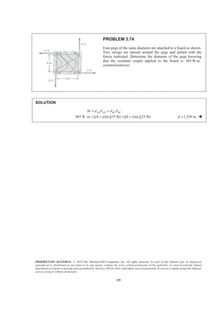 PROPRIETARY MATERIAL. © 2010 The McGraw-Hill Companies, Inc. All rights reserved. No part of this Manual may be displayed,
reproduced or distributed in any form or by any means, without the prior written permission of the publisher, or used beyond the limited
distribution to teachers and educators permitted by McGraw-Hill for their individual course preparation. If you are a student using this Manual,
you are using it without permission.
229
PROBLEM 3.74
Four pegs of the same diameter are attached to a board as shown.
Two strings are passed around the pegs and pulled with the
forces indicated. Determine the diameter of the pegs knowing
that the resultant couple applied to the board is 485 lb·in.
counterclockwise.
SOLUTION
485 lb in. [(6 )in.](35 lb) [(8 )in.](25 lb)
AD AD BC BCM d F d F
d d
= +
⋅ = + + + 1.250 in.d = W
 