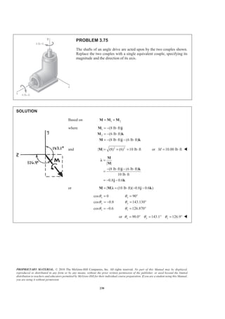 PROPRIETARY MATERIAL. © 2010 The McGraw-Hill Companies, Inc. All rights reserved. No part of this Manual may be displayed,
reproduced or distributed in any form or by any means, without the prior written permission of the publisher, or used beyond the limited
distribution to teachers and educators permitted by McGraw-Hill for their individual course preparation. If you are a student using this Manual,
you are using it without permission.
230
PROBLEM 3.75
The shafts of an angle drive are acted upon by the two couples shown.
Replace the two couples with a single equivalent couple, specifying its
magnitude and the direction of its axis.
SOLUTION
Based on 1 2= +M M M
where 1
2
(8 lb ft)
(6 lb ft)
(8 lb ft) (6 lb ft)
= − ⋅
= − ⋅
= − ⋅ − ⋅
M j
M k
M j k
and 2 2
| | (8) (6) 10 lb ft= + = ⋅M or 10.00 lb ftM = ⋅ W
| |
(8 lb ft) (6 lb ft)
10 lb ft
0.8 0.6
=
− ⋅ − ⋅
=
⋅
= − −
M
Ȝ
M
j k
j k
or | | (10 lb ft)( 0.8 0.6 )= = ⋅ − −M M Ȝ j k
cos 0 90
cos 0.8 143.130
cos 0.6 126.870
x x
y y
z z
θ θ
θ θ
θ θ
= = °
= − = °
= − = °
or 90.0 143.1 126.9x y zθ θ θ= ° = ° = ° W
 