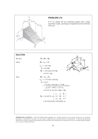 PROPRIETARY MATERIAL. © 2010 The McGraw-Hill Companies, Inc. All rights reserved. No part of this Manual may be displayed,
reproduced or distributed in any form or by any means, without the prior written permission of the publisher, or used beyond the limited
distribution to teachers and educators permitted by McGraw-Hill for their individual course preparation. If you are a student using this Manual,
you are using it without permission.
231
PROBLEM 3.76
If 0,P = replace the two remaining couples with a single
equivalent couple, specifying its magnitude and the direction
of its axis.
SOLUTION
We have 1 2= +M M M
where 1 / 1G C= ×M r F
/
1
1
(0.3 m)
(18 N)
(0.3 m) (18 N)
(5.4 N m)
G C = −
=
= − ×
= ⋅
r i
F k
M i k
j
Also, 2 / 2
/
2 2
2 2 2
(.15 m) (.08 m)
(.15 m) (.08 m) (.17 m)
(34 N)
(.15) (.08) (.17) m
141.421 N m(.15 .08 .17 )
D F
D F
ED Fλ
= ×
= − +
=
+ +
=
+ +
= ⋅ + +
M r F
r i j
F
i j k
i j k
2 141.421 N m .15 .08 0
.15 .08 .17
141.421(.0136 0.0255 )N m
= ⋅ −
−
= + ⋅
i j k
M
i j
 