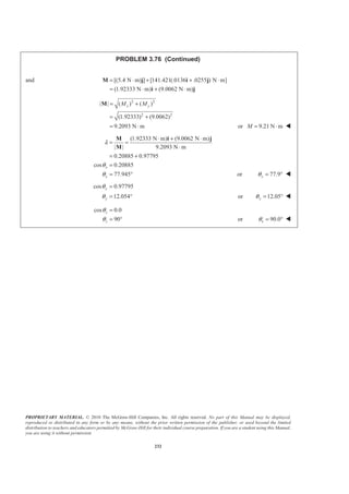 PROPRIETARY MATERIAL. © 2010 The McGraw-Hill Companies, Inc. All rights reserved. No part of this Manual may be displayed,
reproduced or distributed in any form or by any means, without the prior written permission of the publisher, or used beyond the limited
distribution to teachers and educators permitted by McGraw-Hill for their individual course preparation. If you are a student using this Manual,
you are using it without permission.
232
PROBLEM 3.76 (Continued)
and [(5.4 N m) ] [141.421(.0136 .0255 ) N m]
(1.92333 N m) (9.0062 N m)
= ⋅ + + ⋅
= ⋅ + ⋅
M j i j
i j
2 2
2 2
| | ( ) ( )
(1.92333) (9.0062)
9.2093 N m
x yM M= +
= +
= ⋅
M
or 9.21 N mM = ⋅ W
(1.92333 N m) (9.0062 N m)
| | 9.2093 N m
0.20885 0.97795
cos 0.20885
77.945
x
x
λ
θ
θ
⋅ + ⋅
= =
⋅
= +
=
= °
M i j
M
or 77.9xθ = ° W
cos 0.97795
12.054
y
y
θ
θ
=
= ° or 12.05yθ = ° W
cos 0.0
90
z
z
θ
θ
=
= ° or z 90.0θ = ° W
 