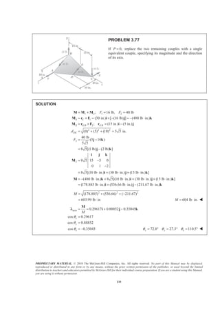 PROPRIETARY MATERIAL. © 2010 The McGraw-Hill Companies, Inc. All rights reserved. No part of this Manual may be displayed,
reproduced or distributed in any form or by any means, without the prior written permission of the publisher, or used beyond the limited
distribution to teachers and educators permitted by McGraw-Hill for their individual course preparation. If you are a student using this Manual,
you are using it without permission.
233
PROBLEM 3.77
If 0,P = replace the two remaining couples with a single
equivalent couple, specifying its magnitude and the direction
of its axis.
SOLUTION
1 2 1 2
1
/ 2 /
2 2 2
2
2
; 16 lb, 40 lb
(30 in.) [ (16 lb) ] (480 lb in.)
; (15 in.) (5 in.)
(0) (5) (10) 5 5 in.
40 lb
(5 10 )
5 5
8 5[(1 lb) (2 lb) ]
8 5 15 5 0
0 1 2
8 5[(10 lb in.)
C
E B E B
DE
F F
d
F
= + = =
= × = × − = − ⋅
= × = −
= + + =
= −
= −
= −
−
= ⋅
1
2
M M M
M r F i j k
M r F r i j
j k
j k
i j k
M
i (30 lb in.) (15 lb in.) ]
(480 lb in.) 8 5[(10 lb in.) (30 lb in.) (15 lb in.) ]
(178.885 lb in.) (536.66 lb in.) (211.67 lb in.)
+ ⋅ + ⋅
= − ⋅ + ⋅ + ⋅ + ⋅
= ⋅ + ⋅ − ⋅
j k
M k i j k
i j k
2 2 2
(178.885) (536.66) ( 211.67)
603.99 lb in
M = + + −
= ⋅ 604 lb in.M = ⋅ W
axis
z
0.29617 0.88852 0.35045
cos 0.29617
cos 0.88852
cos 0.35045
x
y
M
θ
θ
θ
= = + −
=
=
= −
M
i j kλ
z72.8 27.3 110.5x yθ θ θ= ° = ° = ° W
 