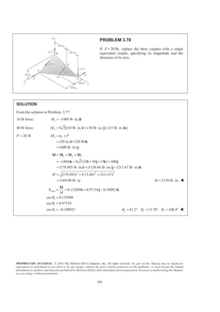 PROPRIETARY MATERIAL. © 2010 The McGraw-Hill Companies, Inc. All rights reserved. No part of this Manual may be displayed,
reproduced or distributed in any form or by any means, without the prior written permission of the publisher, or used beyond the limited
distribution to teachers and educators permitted by McGraw-Hill for their individual course preparation. If you are a student using this Manual,
you are using it without permission.
234
PROBLEM 3.78
If 20 lb,P = replace the three couples with a single
equivalent couple, specifying its magnitude and the
direction of its axis.
SOLUTION
From the solution to Problem. 3.77
16 lb force: 1 (480 lb in.)M = − ⋅ k
40 lb force: 2 8 5[(10 lb in.) (30 lb in.) (15 lb in.) ]M = ⋅ + ⋅ + ⋅i j k
P 20 lb= 3
(30 in.) (20 lb)
(600 lb in.)
CM P= ×
= ×
= ⋅
r
i k
j
1 2 3
2 2 2
(480) 8 5 (10 30 15 ) 600
(178.885 lb in) (1136.66 lb in.) (211.67 lb in.)
(178.885) (113.66) (211.67)
1169.96 lb in
M
= + +
= − + + + +
= ⋅ + ⋅ − ⋅
= + +
= ⋅
M M M M
k i j k j
i j k
1170 lb in.M = ⋅ W
axis 0.152898 0.97154 0.180921
cos 0.152898
cos 0.97154
cos 0.180921
x
y
z
M
θ
θ
θ
= = + −
=
=
= −
M
i j kλ
81.2 13.70 100.4x y zθ θ θ= ° = ° = ° W
 