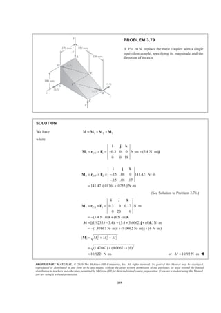 PROPRIETARY MATERIAL. © 2010 The McGraw-Hill Companies, Inc. All rights reserved. No part of this Manual may be displayed,
reproduced or distributed in any form or by any means, without the prior written permission of the publisher, or used beyond the limited
distribution to teachers and educators permitted by McGraw-Hill for their individual course preparation. If you are a student using this Manual,
you are using it without permission.
235
PROBLEM 3.79
If 20 N,P = replace the three couples with a single
equivalent couple, specifying its magnitude and the
direction of its axis.
SOLUTION
We have 1 2 3= + +M M M M
where
1 / 1
2 / 2
0.3 0 0 N m (5.4 N m)
0 0 18
.15 .08 0 141.421 N m
.15 .08 .17
141.421(.0136 .0255 )N m
G C
D F
= × = − ⋅ = ⋅
= × = − ⋅
−
= + ⋅
i j k
M r F j
i j k
M r F
i j
(See Solution to Problem 3.76.)
3 / 3 0.3 0 0.17 N m
0 20 0
(3.4 N m) (6 N m)
[(1.92333 3.4) (5.4 3.6062) (6) ]N m
(1.47667 N m) (9.0062 N m) (6 N m)
C A= × = ⋅
= − ⋅ + ⋅
= − + + + ⋅
= − ⋅ + ⋅ + ⋅
i j k
M r F
i k
M i j k
i j
2 2 2
| | x y zM M M= + +M
2
(1.47667) (9.0062) (6)
10.9221 N m
= + +
= ⋅ or 10.92 N mM = ⋅ W
 