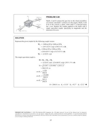 PROPRIETARY MATERIAL. © 2010 The McGraw-Hill Companies, Inc. All rights reserved. No part of this Manual may be displayed,
reproduced or distributed in any form or by any means, without the prior written permission of the publisher, or used beyond the limited
distribution to teachers and educators permitted by McGraw-Hill for their individual course preparation. If you are a student using this Manual,
you are using it without permission.
237
PROBLEM 3.80
Shafts A and B connect the gear box to the wheel assemblies
of a tractor, and shaft C connects it to the engine. Shafts A and
B lie in the vertical yz plane, while shaft C is directed along
the x axis. Replace the couples applied to the shafts with a
single equivalent couple, specifying its magnitude and the
direction of its axis.
SOLUTION
Represent the given couples by the following couple vectors:
1600sin 20 1600cos20
(547.232 N m) (1503.51 N m)
1200sin 20 1200cos20
(410.424 N m) (1127.63 N m)
(1120 N m)
A
B
C
= − ° + °
= − ⋅ + ⋅
= ° + °
= ⋅ + ⋅
= − ⋅
M j k
j k
M j k
j k
M i
The single equivalent couple is
2 2 2
(1120 N m) (136.808 N m) (2631.1 N m)
(1120) (136.808) (2631.1)
2862.8 N m
1120
cos
2862.8
136.808
cos
2862.8
2631.1
cos
2862.8
A B C
x
y
z
M
θ
θ
θ
= + +
= − ⋅ − ⋅ + ⋅
= + +
= ⋅
−
=
−
=
=
M M M M
i j k
2860 N m 113.0 92.7 23.2x y zM θ θ θ= ⋅ = ° = ° = ° W
 
