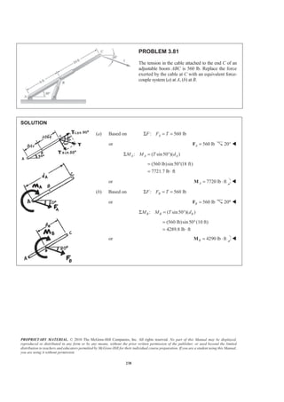 PROPRIETARY MATERIAL. © 2010 The McGraw-Hill Companies, Inc. All rights reserved. No part of this Manual may be displayed,
reproduced or distributed in any form or by any means, without the prior written permission of the publisher, or used beyond the limited
distribution to teachers and educators permitted by McGraw-Hill for their individual course preparation. If you are a student using this Manual,
you are using it without permission.
238
PROBLEM 3.81
The tension in the cable attached to the end C of an
adjustable boom ABC is 560 lb. Replace the force
exerted by the cable at C with an equivalent force-
couple system (a) at A, (b) at B.
SOLUTION
(a) Based on : 560 lbAF F TΣ = =
or 560 lbA =F 20° W
: ( sin50 )( )A A AM M T dΣ = °
(560 lb)sin50 (18 ft)
7721.7 lb ft
= °
= ⋅
or 7720 lb ftA = ⋅M W
(b) Based on : 560 lbBF F TΣ = =
or 560 lbB =F 20° W
: ( sin50 )( )B B BM M T dΣ = °
(560 lb)sin50°(10 ft)
4289.8 lb ft
=
= ⋅
or 4290 lb ftB = ⋅M W
 