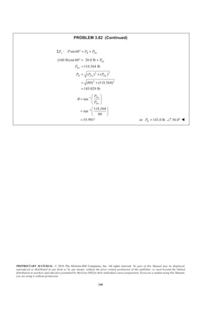PROPRIETARY MATERIAL. © 2010 The McGraw-Hill Companies, Inc. All rights reserved. No part of this Manual may be displayed,
reproduced or distributed in any form or by any means, without the prior written permission of the publisher, or used beyond the limited
distribution to teachers and educators permitted by McGraw-Hill for their individual course preparation. If you are a student using this Manual,
you are using it without permission.
240
PROBLEM 3.82 (Continued)
: sin60y B DyF P P PΣ ° = +
2 2
2 2
(160 lb)sin 60 20.0 lb
118.564 lb
( ) ( )
(80) (118.564)
143.029 lb
Dy
Dy
D Dx Dy
P
P
P P P
° = +
=
= +
= +
=
1
1
tan
118.564
tan
80
55.991
Dy
Dx
P
P
θ −
−
§ ·
= ¨ ¸
© ¹
§ ·
= ¨ ¸
© ¹
= ° or 143.0 lbDP = 56.0° W
 