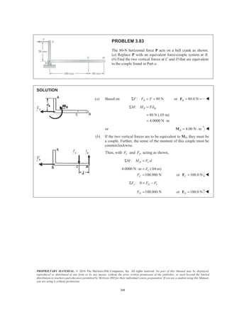 PROPRIETARY MATERIAL. © 2010 The McGraw-Hill Companies, Inc. All rights reserved. No part of this Manual may be displayed,
reproduced or distributed in any form or by any means, without the prior written permission of the publisher, or used beyond the limited
distribution to teachers and educators permitted by McGraw-Hill for their individual course preparation. If you are a student using this Manual,
you are using it without permission.
241
PROBLEM 3.83
The 80-N horizontal force P acts on a bell crank as shown.
(a) Replace P with an equivalent force-couple system at B.
(b) Find the two vertical forces at C and D that are equivalent
to the couple found in Part a.
SOLUTION
(a) Based on : 80 NBF F FΣ = = or 80.0 NB =F W
: B BM M FdΣ =
80 N (.05 m)
4.0000 N m
=
= ⋅
or 4.00 N mB = ⋅M W
(b) If the two vertical forces are to be equivalent to MB, they must be
a couple. Further, the sense of the moment of this couple must be
counterclockwise.
Then, with CF and DF acting as shown,
: D CM M F dΣ =
4.0000 N m (.04 m)
100.000 N
C
C
F
F
⋅ =
= or 100.0 NC =F W
: 0y D CF F FΣ = −
100.000 NDF = or 100.0 ND =F W
 