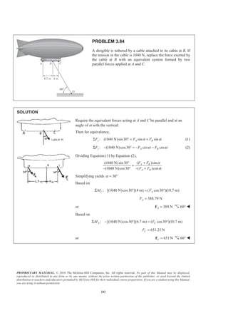 PROPRIETARY MATERIAL. © 2010 The McGraw-Hill Companies, Inc. All rights reserved. No part of this Manual may be displayed,
reproduced or distributed in any form or by any means, without the prior written permission of the publisher, or used beyond the limited
distribution to teachers and educators permitted by McGraw-Hill for their individual course preparation. If you are a student using this Manual,
you are using it without permission.
242
PROBLEM 3.84
A dirigible is tethered by a cable attached to its cabin at B. If
the tension in the cable is 1040 N, replace the force exerted by
the cable at B with an equivalent system formed by two
parallel forces applied at A and C.
SOLUTION
Require the equivalent forces acting at A and C be parallel and at an
angle of α with the vertical.
Then for equivalence,
: (1040 N)sin30 sin sinx A BF F Fα αΣ ° = + (1)
: (1040 N)cos30 cos cosy A BF F Fα αΣ − ° = − − (2)
Dividing Equation (1) by Equation (2),
( )sin(1040 N)sin30
(1040 N)cos30 ( )cos
A B
A B
F F
F F
α
α
+°
=
− ° − +
Simplifying yields 30α = °
Based on
: [(1040 N)cos30 ](4 m) ( cos30 )(10.7 m)C AM FΣ ° = °
388.79 NAF =
or 389 NA =F 60° W
Based on
: [(1040 N)cos30 ](6.7 m) ( cos30 )(10.7 m)A CM FΣ − ° = °
651.21 NCF =
or 651 NC =F 60° W
 