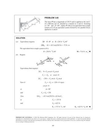 PROPRIETARY MATERIAL. © 2010 The McGraw-Hill Companies, Inc. All rights reserved. No part of this Manual may be displayed,
reproduced or distributed in any form or by any means, without the prior written permission of the publisher, or used beyond the limited
distribution to teachers and educators permitted by McGraw-Hill for their individual course preparation. If you are a student using this Manual,
you are using it without permission.
243
PROBLEM 3.85
The force P has a magnitude of 250 N and is applied at the end C
of a 500-mm rod AC attached to a bracket at A and B. Assuming
α 30°= and 60°,β = replace P with (a) an equivalent force-couple
system at B, (b) an equivalent system formed by two parallel forces
applied at A and B.
SOLUTION
(a) Equivalence requires : or 250 NΣ = =F F P F 60°
: (0.3 m)(250 N) 75 N mB MΣ = − = − ⋅M
The equivalent force-couple system at B is
250 N=F 60° 75.0 N m= ⋅M W
(b) Require
Equivalence then requires
: 0 cos cosx A BF F Fφ φΣ = +
or cos 0A BF F φ= − =
: 250 sin siny A BF F Fφ φΣ − = − −
Now if 250 0A BF F= − Ÿ − = reject
cos 0φ =
or 90φ = °
and 250A BF F+ =
Also : (0.3 m)(250 N) (0.2m)B AM FΣ − =
or 375 NAF = −
and 625 NBF =
375 NA =F 60° 625 NB =F 60° W
 