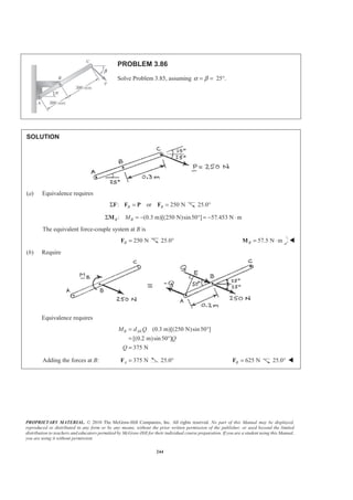 PROPRIETARY MATERIAL. © 2010 The McGraw-Hill Companies, Inc. All rights reserved. No part of this Manual may be displayed,
reproduced or distributed in any form or by any means, without the prior written permission of the publisher, or used beyond the limited
distribution to teachers and educators permitted by McGraw-Hill for their individual course preparation. If you are a student using this Manual,
you are using it without permission.
244
PROBLEM 3.86
Solve Problem 3.85, assuming 25°.α β= =
SOLUTION
(a) Equivalence requires
: or 250 NB BΣ = =F F P F 25.0°
: (0.3 m)[(250 N)sin50 ] 57.453 N mB BMΣ = − ° = − ⋅M
The equivalent force-couple system at B is
250 NB =F 25.0° 57.5 N mB = ⋅M W
(b) Require
Equivalence requires
(0.3 m)[(250 N)sin50 ]
[(0.2 m)sin50 ]
375 N
B AEM d Q
Q
Q
= °
= °
=
Adding the forces at B: 375 NA =F 25.0° 625 NB =F 25.0° W
 