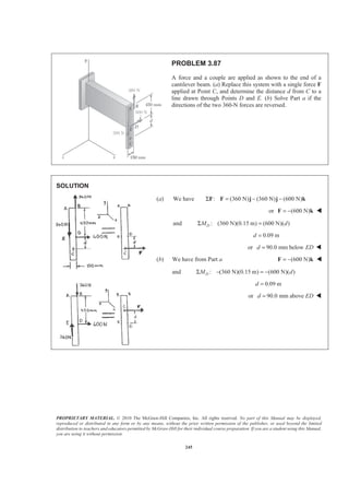 PROPRIETARY MATERIAL. © 2010 The McGraw-Hill Companies, Inc. All rights reserved. No part of this Manual may be displayed,
reproduced or distributed in any form or by any means, without the prior written permission of the publisher, or used beyond the limited
distribution to teachers and educators permitted by McGraw-Hill for their individual course preparation. If you are a student using this Manual,
you are using it without permission.
245
PROBLEM 3.87
A force and a couple are applied as shown to the end of a
cantilever beam. (a) Replace this system with a single force F
applied at Point C, and determine the distance d from C to a
line drawn through Points D and E. (b) Solve Part a if the
directions of the two 360-N forces are reversed.
SOLUTION
(a) We have : (360 N) (360 N) (600 N)Σ = − −F F j j k
or (600 N)= −F k W
and : (360 N)(0.15 m) (600 N)( )DM dΣ =
0.09 md =
or 90.0 mm belowd ED= W
(b) We have from Part a (600 N)= −F k W
and : (360 N)(0.15 m) (600 N)( )DM dΣ − = −
0.09 md =
or 90.0 mm aboved ED= W
 