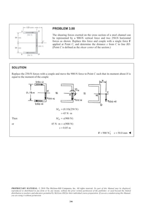 PROPRIETARY MATERIAL. © 2010 The McGraw-Hill Companies, Inc. All rights reserved. No part of this Manual may be displayed,
reproduced or distributed in any form or by any means, without the prior written permission of the publisher, or used beyond the limited
distribution to teachers and educators permitted by McGraw-Hill for their individual course preparation. If you are a student using this Manual,
you are using it without permission.
246
PROBLEM 3.88
The shearing forces exerted on the cross section of a steel channel can
be represented by a 900-N vertical force and two 250-N horizontal
forces as shown. Replace this force and couple with a single force F
applied at Point C, and determine the distance x from C to line BD.
(Point C is defined as the shear center of the section.)
SOLUTION
Replace the 250-N forces with a couple and move the 900-N force to Point C such that its moment about H is
equal to the moment of the couple
(0.18)(250 N)
45 N m
HM =
= ⋅
Then (900 N)HM x=
or 45 N m (900 N)
0.05 m
x
x
⋅ =
=
900 N=F 50.0 mmx = W
 