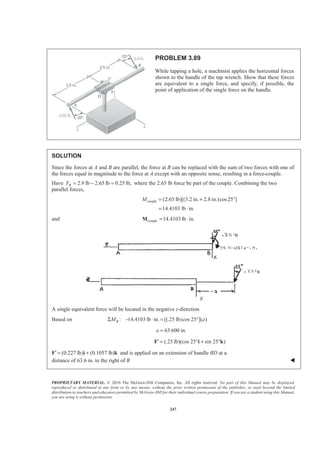 PROPRIETARY MATERIAL. © 2010 The McGraw-Hill Companies, Inc. All rights reserved. No part of this Manual may be displayed,
reproduced or distributed in any form or by any means, without the prior written permission of the publisher, or used beyond the limited
distribution to teachers and educators permitted by McGraw-Hill for their individual course preparation. If you are a student using this Manual,
you are using it without permission.
247
PROBLEM 3.89
While tapping a hole, a machinist applies the horizontal forces
shown to the handle of the tap wrench. Show that these forces
are equivalent to a single force, and specify, if possible, the
point of application of the single force on the handle.
SOLUTION
Since the forces at A and B are parallel, the force at B can be replaced with the sum of two forces with one of
the forces equal in magnitude to the force at A except with an opposite sense, resulting in a force-couple.
Have 2.9 lb 2.65 lb 0.25 lb,BF = − = where the 2.65 lb force be part of the couple. Combining the two
parallel forces,
couple (2.65 lb)[(3.2 in. 2.8 in.)cos25 ]
14.4103 lb in.
M = + °
= ⋅
and couple 14.4103 lb in.= ⋅M
A single equivalent force will be located in the negative z-direction
Based on : 14.4103 lb in. [(.25 lb)cos 25 ]( )BM aΣ − ⋅ = °
63.600 in.a =
F′ (.25 lb)(cos 25 sin 25 )= ° + °i k
F′ (0.227 lb) (0.1057 lb)= +i k and is applied on an extension of handle BD at a
distance of 63.6 in. to the right of B W
 