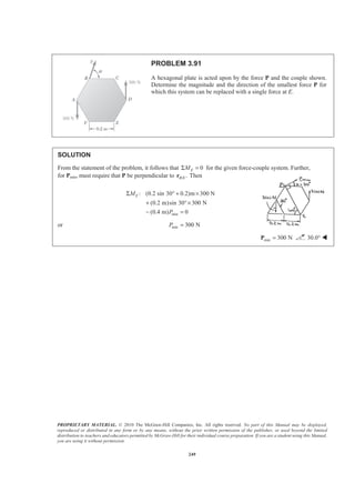 PROPRIETARY MATERIAL. © 2010 The McGraw-Hill Companies, Inc. All rights reserved. No part of this Manual may be displayed,
reproduced or distributed in any form or by any means, without the prior written permission of the publisher, or used beyond the limited
distribution to teachers and educators permitted by McGraw-Hill for their individual course preparation. If you are a student using this Manual,
you are using it without permission.
249
PROBLEM 3.91
A hexagonal plate is acted upon by the force P and the couple shown.
Determine the magnitude and the direction of the smallest force P for
which this system can be replaced with a single force at E.
SOLUTION
From the statement of the problem, it follows that 0EMΣ = for the given force-couple system. Further,
for Pmin, must require that P be perpendicular to / .B Er Then
min
: (0.2 sin 30 0.2)m 300 N
(0.2 m)sin 30 300 N
(0.4 m) 0
EM
P
Σ ° + ×
+ °×
− =
or min 300 NP =
min 300 N=P 30.0° W
 