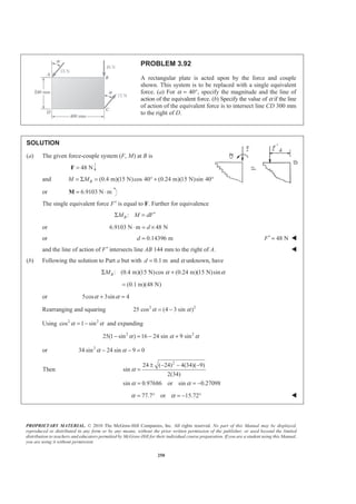 PROPRIETARY MATERIAL. © 2010 The McGraw-Hill Companies, Inc. All rights reserved. No part of this Manual may be displayed,
reproduced or distributed in any form or by any means, without the prior written permission of the publisher, or used beyond the limited
distribution to teachers and educators permitted by McGraw-Hill for their individual course preparation. If you are a student using this Manual,
you are using it without permission.
250
PROBLEM 3.92
A rectangular plate is acted upon by the force and couple
shown. This system is to be replaced with a single equivalent
force. (a) For α = 40°, specify the magnitude and the line of
action of the equivalent force. (b) Specify the value of α if the line
of action of the equivalent force is to intersect line CD 300 mm
to the right of D.
SOLUTION
(a) The given force-couple system (F, M) at B is
48 N=F
and (0.4 m)(15 N)cos 40 (0.24 m)(15 N)sin 40BM M= Σ = ° + °
or 6.9103 N m= ⋅M
The single equivalent force F′ is equal to F. Further for equivalence
:BM M dF′Σ =
or 6.9103 N m 48 Nd⋅ = ×
or 0.14396 md = 48 NF′ = W
and the line of action of F′ intersects line AB 144 mm to the right of A. W
(b) Following the solution to Part a but with 0.1 md = and α unknown, have
: (0.4 m)(15 N)cos (0.24 m)(15 N)sinBM α αΣ +
(0.1 m)(48 N)=
or 5cos 3sin 4α α+ =
Rearranging and squaring 2 2
25 cos (4 3 sin )α α= −
Using 2 2
cos 1 sinα α= − and expanding
2 2
25(1 sin ) 16 24 sin 9 sinα α α− = − +
or 2
34 sin 24 sin 9 0α α− − =
Then
2
24 ( 24) 4(34)( 9)
sin
2(34)
sin 0.97686 or sin 0.27098
α
α α
± − − −
=
= = −
77.7 or 15.72α α= ° = − ° W
 