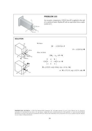 PROPRIETARY MATERIAL. © 2010 The McGraw-Hill Companies, Inc. All rights reserved. No part of this Manual may be displayed,
reproduced or distributed in any form or by any means, without the prior written permission of the publisher, or used beyond the limited
distribution to teachers and educators permitted by McGraw-Hill for their individual course preparation. If you are a student using this Manual,
you are using it without permission.
251
PROBLEM 3.93
An eccentric, compressive 1220-N force P is applied to the end
of a cantilever beam. Replace P with an equivalent force-couple
system at G.
SOLUTION
We have
: (1220 N)Σ − =F i F
(1220 N)= −F i W
Also, we have
/:G A GΣ × =M r P M
1220 0 .1 .06 N m
1 0 0
− − ⋅ =
−
i j k
M
(1220 N m)[( 0.06)( 1) ( 0.1)( 1) ]= ⋅ − − − − −M j k
or (73.2 N m) (122 N m)= ⋅ − ⋅M j k W
 