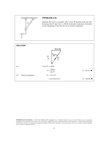 PROPRIETARY MATERIAL. © 2010 The McGraw-Hill Companies, Inc. All rights reserved. No part of this Manual may be displayed,
reproduced or distributed in any form or by any means, without the prior written permission of the publisher, or used beyond the limited
distribution to teachers and educators permitted by McGraw-Hill for their individual course preparation. If you are a student using this Manual,
you are using it without permission.
27
PROBLEM 2.25
Member BD exerts on member ABC a force P directed along line BD.
Knowing that P must have a 300-lb horizontal component, determine
(a) the magnitude of the force P, (b) its vertical component.
SOLUTION
(a) sin35 300 lbP ° =
300 lb
sin35
P =
°
523 lbP = W
(b) Vertical component cos35vP P= °
(523 lb)cos35= ° 428 lbvP = W
 