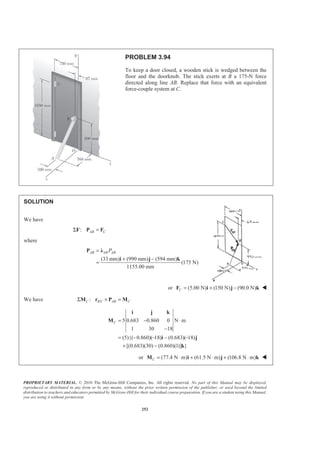 PROPRIETARY MATERIAL. © 2010 The McGraw-Hill Companies, Inc. All rights reserved. No part of this Manual may be displayed,
reproduced or distributed in any form or by any means, without the prior written permission of the publisher, or used beyond the limited
distribution to teachers and educators permitted by McGraw-Hill for their individual course preparation. If you are a student using this Manual,
you are using it without permission.
252
PROBLEM 3.94
To keep a door closed, a wooden stick is wedged between the
floor and the doorknob. The stick exerts at B a 175-N force
directed along line AB. Replace that force with an equivalent
force-couple system at C.
SOLUTION
We have
: AB CΣ =F P F
where
(33 mm) (990 mm) (594 mm)
(175 N)
1155.00 mm
AB AB ABP=
+ −
=
P Ȝ
i j k
or (5.00 N) (150 N) (90.0 N)C = + −F i j k W
We have /:C B C AB CΣ × =M r P M
5 0.683 0.860 0 N m
1 30 18
(5){( 0.860)( 18) (0.683)( 18)
[(0.683)(30) (0.860)(1)] }
C = − ⋅
−
= − − − −
+ −
i j k
M
i j
k
or (77.4 N m) (61.5 N m) (106.8 N m)C = ⋅ + ⋅ + ⋅M i j k W
 
