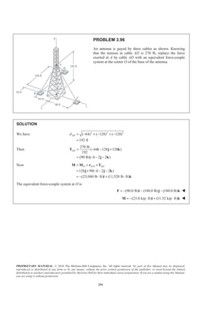 PROPRIETARY MATERIAL. © 2010 The McGraw-Hill Companies, Inc. All rights reserved. No part of this Manual may be displayed,
reproduced or distributed in any form or by any means, without the prior written permission of the publisher, or used beyond the limited
distribution to teachers and educators permitted by McGraw-Hill for their individual course preparation. If you are a student using this Manual,
you are using it without permission.
254
PROBLEM 3.96
An antenna is guyed by three cables as shown. Knowing
that the tension in cable AD is 270 lb, replace the force
exerted at A by cable AD with an equivalent force-couple
system at the center O of the base of the antenna.
SOLUTION
We have 2 2 2
( 64) ( 128) ( 128)
192 ft
ADd = − + − + −
=
Then
270 lb
( 64 128 128 )
192
(90 lb)( 2 2 )
AD = − − +
= − − −
T i j k
i j k
Now /
128 90( 2 2 )
(23,040 lb ft) (11,520 lb ft)
O A O AD= = ×
= × − − −
= − ⋅ + ⋅
M M r T
j i j k
i k
The equivalent force-couple system at O is
(90.0 lb) (180.0 lb) (180.0 lb)= − − −F i j k W
(23.0 kip ft) (11.52 kip ft)= − ⋅ + ⋅M i k W
 