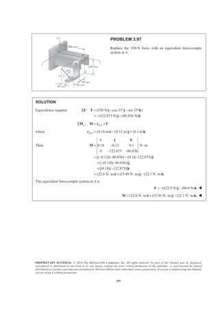 PROPRIETARY MATERIAL. © 2010 The McGraw-Hill Companies, Inc. All rights reserved. No part of this Manual may be displayed,
reproduced or distributed in any form or by any means, without the prior written permission of the publisher, or used beyond the limited
distribution to teachers and educators permitted by McGraw-Hill for their individual course preparation. If you are a student using this Manual,
you are using it without permission.
255
PROBLEM 3.97
Replace the 150-N force with an equivalent force-couple
system at A.
SOLUTION
Equivalence requires : (150 N)( cos 35 sin 35 )
(122.873 N) (86.036 N)
Σ = − ° − °
= − −
F F j k
j k
/:A D AΣ = ×M M r F
where / (0.18 m) (0.12 m) (0.1 m)D A = − +r i j k
Then 0.18 0.12 0.1 N m
0 122.873 86.036
[( 0.12)( 86.036) (0.1)( 122.873)]
[ (0.18)( 86.036)]
[(0.18)( 122.873)]
(22.6 N m) (15.49 N m) (22.1 N m)
= − ⋅
− −
= − − − −
+ − −
+ −
= ⋅ + ⋅ − ⋅
i j k
M
i
j
k
i j k
The equivalent force-couple system at A is
(122.9 N) (86.0 N)= − −F j k W
(22.6 N m) (15.49 N m) (22.1 N m)= ⋅ + ⋅ − ⋅M i j k W
 