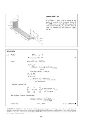 PROPRIETARY MATERIAL. © 2010 The McGraw-Hill Companies, Inc. All rights reserved. No part of this Manual may be displayed,
reproduced or distributed in any form or by any means, without the prior written permission of the publisher, or used beyond the limited
distribution to teachers and educators permitted by McGraw-Hill for their individual course preparation. If you are a student using this Manual,
you are using it without permission.
256
PROBLEM 3.98
A 77-N force F1 and a 31-N ⋅ m couple M1 are
applied to corner E of the bent plate shown. If
F1 and M1 are to be replaced with an equivalent
force-couple system (F2, M2) at corner B and if
(M2)z = 0, determine (a) the distance d, (b) F2
and M2.
SOLUTION
(a) We have 2: 0Bz zM MΣ =
/ 1 1( ) 0H B zM⋅ × + =k r F (1)
where / (0.31m) (0.0233)H B = −r i j
1 1
1 1
1 1
2
(0.06 m) (0.06 m) (0.07 m)
(77 N)
0.11 m
(42 N) (42 N) (49 N)
(0.03 m) (0.07 m)
(31 N m)
0.0058 m
EH
z
EJ
F
M
M
d
d
=
+ −
=
= + −
= ⋅
=
− + −
= ⋅
+
F Ȝ
i j k
i j k
k M
M Ȝ
i j k
Then from Equation (1),
2
0 0 1
( 0.07 m)(31 N m)
0.31 0.0233 0 0
0.005842 42 49 d
− ⋅
− + =
+−
Solving for d, Equation (1) reduces to
2
2.17 N m
(13.0200 0.9786) 0
0.0058d
⋅
+ − =
+
From which 0.1350 md = or 135.0 mmd = W
 