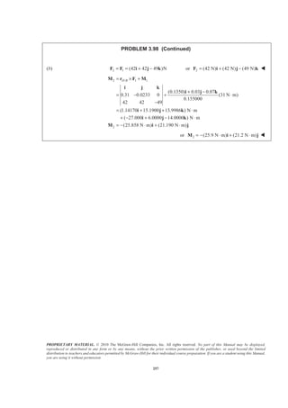 PROPRIETARY MATERIAL. © 2010 The McGraw-Hill Companies, Inc. All rights reserved. No part of this Manual may be displayed,
reproduced or distributed in any form or by any means, without the prior written permission of the publisher, or used beyond the limited
distribution to teachers and educators permitted by McGraw-Hill for their individual course preparation. If you are a student using this Manual,
you are using it without permission.
257
PROBLEM 3.98 (Continued)
(b) 2 1 (42 42 49 )N= = + −F F i j k or 2 (42 N) (42 N) (49 N)= + −F i j k W
2 / 1 1
2
(0.1350) 0.03 0.07
0.31 0.0233 0 (31 N m)
0.155000
42 42 49
(1.14170 15.1900 13.9986 ) N m
( 27.000 6.0000 14.0000 ) N m
(25.858 N m) (21.190 N m)
H B= × +
+ −
= − + ⋅
−
= + + ⋅
+ − + − ⋅
= − ⋅ + ⋅
M r F M
i j k
i j k
i j k
i j k
M i j
or 2 (25.9 N m) (21.2 N m)= − ⋅ + ⋅M i j W
 