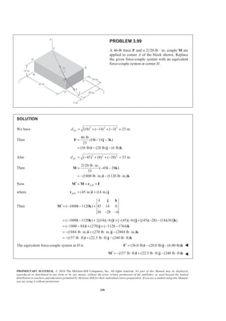 PROPRIETARY MATERIAL. © 2010 The McGraw-Hill Companies, Inc. All rights reserved. No part of this Manual may be displayed,
reproduced or distributed in any form or by any means, without the prior written permission of the publisher, or used beyond the limited
distribution to teachers and educators permitted by McGraw-Hill for their individual course preparation. If you are a student using this Manual,
you are using it without permission.
258
PROBLEM 3.99
A 46-lb force F and a 2120-lb ⋅ in. couple M are
applied to corner A of the block shown. Replace
the given force-couple system with an equivalent
force-couple system at corner H.
SOLUTION
We have 2 2 2
(18) ( 14) ( 3) 23 in.AJd = + − + − =
Then
46 lb
(18 14 3 )
23
(36 lb) (28 lb) (6 lb)
= − −
= − −
F i j k
i j k
Also 2 2 2
( 45) (0) ( 28) 53 in.ACd = − + + − =
Then
2120 lb in.
( 45 28 )
53
(1800 lb in.) (1120 lb in.)
⋅
= − −
= − ⋅ − ⋅
M i k
i k
Now /A H′ = + ×M M r F
where / (45 in.) (14 in.)A H = +r i j
Then ( 1800 1120 ) 45 14 0
36 28 6
′ = − − +
− −
i j k
M i k
( 1800 1120 ) {[(14)( 6)] [ (45)( 6)] [(45)( 28) (14)(36)] }
( 1800 84) (270) ( 1120 1764)
(1884 lb in.) (270 lb in.) (2884 lb in.)
(157 lb ft) (22.5 lb ft) (240 lb ft)
= − − + − + − − + − −
= − − + + − −
= − ⋅ + ⋅ − ⋅
= − ⋅ + ⋅ − ⋅
i k i j k
i j k
i j k
i j k
The equivalent force-couple system at H is (36.0 lb) (28.0 lb) (6.00 lb)′ = − −F i j k W
(157 lb ft) (22.5 lb ft) (240 lb ft)′ = − ⋅ + ⋅ − ⋅M i j k W
 