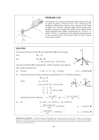 PROPRIETARY MATERIAL. © 2010 The McGraw-Hill Companies, Inc. All rights reserved. No part of this Manual may be displayed,
reproduced or distributed in any form or by any means, without the prior written permission of the publisher, or used beyond the limited
distribution to teachers and educators permitted by McGraw-Hill for their individual course preparation. If you are a student using this Manual,
you are using it without permission.
259
PROBLEM 3.100
The handpiece for a miniature industrial grinder weighs 0.6 lb, and
its center of gravity is located on the y axis. The head of the
handpiece is offset in the xz plane in such a way that line BC forms
an angle of 25° with the x direction. Show that the weight of the
handpiece and the two couples M1 and M2 can be replaced with a
single equivalent force. Further, assuming that M1 = 0.68 lb ⋅ in.
and M2 = 0.65 lb ⋅ in., determine (a) the magnitude and the direction
of the equivalent force, (b) the point where its line of action
intersects the xz plane.
SOLUTION
First assume that the given force W and couples M1 and M2 act at the origin.
Now W= − jW
and 1 2
2 1 2( cos25 ) ( sin 25 )M M M
= +
= − ° + − °
M M M
i k
Note that since W and M are perpendicular, it follows that they can be replaced
with a single equivalent force.
(a) We have or (0.6 lb)F W= = − = −jW F j or (0.600 lb)= −F j W
(b) Assume that the line of action of F passes through Point P(x, 0, z). Then for equivalence
/0P= ×M r F
where /0P x z= +r i k
2 1 2( cos25 ) ( sin 25 )M M M− ° + − °i k
0 ( ) ( )
0 0
x z Wz Wx
W
= = −
−
i j k
i k
Equating the i and k coefficients, 1 2cos25 sin 25
andzM M M
z x
W W
− ° − °§ ·
= = −¨ ¸
© ¹
(b) For 1 20.6 lb 0.68 lb in. 0.65 lb in.W M M= = ⋅ = ⋅
0.68 0.65sin 25
0.67550 in.
0.6
x
− °
= =
−
or 0.675 in.x = W
0.65cos25
0.98183 in.
0.6
z
− °
= = − or 0.982 in.z = − W
 