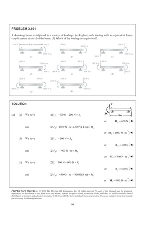 PROPRIETARY MATERIAL. © 2010 The McGraw-Hill Companies, Inc. All rights reserved. No part of this Manual may be displayed,
reproduced or distributed in any form or by any means, without the prior written permission of the publisher, or used beyond the limited
distribution to teachers and educators permitted by McGraw-Hill for their individual course preparation. If you are a student using this Manual,
you are using it without permission.
260
PROBLEM 3.101
A 4-m-long beam is subjected to a variety of loadings. (a) Replace each loading with an equivalent force-
couple system at end A of the beam. (b) Which of the loadings are equivalent?
SOLUTION
(a) (a) We have : 400 N 200 Ny aF RΣ − − =
or 600 Na =R W
and : 1800 N m (200 N)(4 m)A aM MΣ ⋅ − =
or 1000 N ma = ⋅M W
(b) We have : 600 Ny bF RΣ − =
or 600 Nb =R W
and : 900 N mA bM MΣ − ⋅ =
or 900 N mb = ⋅M W
(c) We have : 300 N 900 Ny cF RΣ − =
or 600 Nc =R W
and : 4500 N m (900 N)(4 m)A cM MΣ ⋅ − =
or 900 N mc = ⋅M W
 