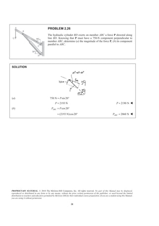 PROPRIETARY MATERIAL. © 2010 The McGraw-Hill Companies, Inc. All rights reserved. No part of this Manual may be displayed,
reproduced or distributed in any form or by any means, without the prior written permission of the publisher, or used beyond the limited
distribution to teachers and educators permitted by McGraw-Hill for their individual course preparation. If you are a student using this Manual,
you are using it without permission.
28
PROBLEM 2.26
The hydraulic cylinder BD exerts on member ABC a force P directed along
line BD. Knowing that P must have a 750-N component perpendicular to
member ABC, determine (a) the magnitude of the force P, (b) its component
parallel to ABC.
SOLUTION
(a) 750 N sin 20P= °
2193 NP = 2190 NP = W
(b) cos20ABCP P= °
(2193 N)cos20= ° 2060 NABCP = W
 