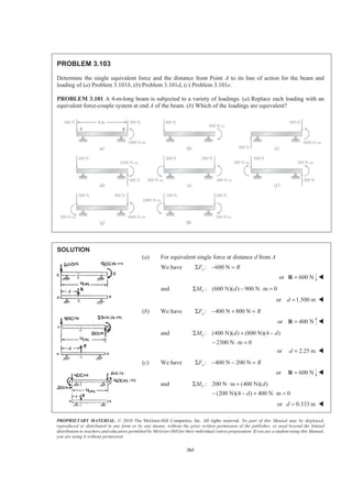 PROPRIETARY MATERIAL. © 2010 The McGraw-Hill Companies, Inc. All rights reserved. No part of this Manual may be displayed,
reproduced or distributed in any form or by any means, without the prior written permission of the publisher, or used beyond the limited
distribution to teachers and educators permitted by McGraw-Hill for their individual course preparation. If you are a student using this Manual,
you are using it without permission.
263
PROBLEM 3.103
Determine the single equivalent force and the distance from Point A to its line of action for the beam and
loading of (a) Problem 3.101b, (b) Problem 3.101d, (c) Problem 3.101e.
PROBLEM 3.101 A 4-m-long beam is subjected to a variety of loadings. (a) Replace each loading with an
equivalent force-couple system at end A of the beam. (b) Which of the loadings are equivalent?
SOLUTION
(a) For equivalent single force at distance d from A
We have : 600 NyF RΣ − =
or 600 N=R W
and : (600 N)( ) 900 N m 0CM dΣ − ⋅ =
or 1.500 md = W
(b) We have : 400 N 800 NyF RΣ − + =
or 400 N=R W
and : (400 N)( ) (800 N)(4 )
2300 N m 0
CM d dΣ + −
− ⋅ =
or 2.25 md = W
(c) We have : 400 N 200 NyF RΣ − − =
or 600 N=R W
and : 200 N m (400 N)( )
(200 N)(4 ) 400 N m 0
CM d
d
Σ ⋅ +
− − + ⋅ =
or 0.333 md = W
 