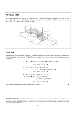 PROPRIETARY MATERIAL. © 2010 The McGraw-Hill Companies, Inc. All rights reserved. No part of this Manual may be displayed,
reproduced or distributed in any form or by any means, without the prior written permission of the publisher, or used beyond the limited
distribution to teachers and educators permitted by McGraw-Hill for their individual course preparation. If you are a student using this Manual,
you are using it without permission.
264
PROBLEM 3.104
Five separate force-couple systems act at the corners of a piece of sheet metal, which has been bent into the
shape shown. Determine which of these systems is equivalent to a force F = (10 lb)i and a couple of moment
M = (15 lb ⋅ ft)j + (15 lb ⋅ ft)k located at the origin.
SOLUTION
First note that the force-couple system at F cannot be equivalent because of the direction of the force [The
force of the other four systems is (10 lb)i]. Next move each of the systems to the origin O; the forces remain
unchanged.
: (5 lb ft) (15 lb ft) (2 ft) (10 lb)A OA = Σ = ⋅ + ⋅ + ×M M j k k i
(25 lb ft) (15 lb ft)= ⋅ + ⋅j k
: (5 lb ft) (25 lb ft)
[(4.5 ft) (1 ft) (2 ft) ] 10 lb)
(15 lb ft) (15 lb ft)
D OD = Σ = − ⋅ + ⋅
+ + + ×
= ⋅ + ⋅
M M j k
j j k i
i k
: (15 lb ft) (15 lb ft)
: (15 lb ft) (5 lb ft)
[(4.5 ft) (1 ft) ] (10 lb)
G O
I I
G
I
= Σ = ⋅ + ⋅
= Σ = ⋅ − ⋅
+ + ×
M M i j
M M j k
i j j
(15 lb ft) (15 lb ft)= ⋅ − ⋅j k
The equivalent force-couple system is the system at corner D. W
 