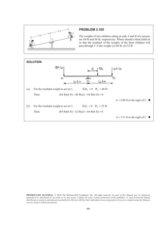 PROPRIETARY MATERIAL. © 2010 The McGraw-Hill Companies, Inc. All rights reserved. No part of this Manual may be displayed,
reproduced or distributed in any form or by any means, without the prior written permission of the publisher, or used beyond the limited
distribution to teachers and educators permitted by McGraw-Hill for their individual course preparation. If you are a student using this Manual,
you are using it without permission.
265
PROBLEM 3.105
The weights of two children sitting at ends A and B of a seesaw
are 84 lb and 64 lb, respectively. Where should a third child sit
so that the resultant of the weights of the three children will
pass through C if she weighs (a) 60 lb, (b) 52 lb.
SOLUTION
(a) For the resultant weight to act at C, 0 60 lbC CM WΣ = =
Then (84 lb)(6 ft) 60 lb( ) 64 lb(6 ft) 0d− − =
2.00 ft to the right ofd C= W
(b) For the resultant weight to act at C, 0 52 lbC CM WΣ = =
Then (84 lb)(6 ft) 52 lb( ) 64 lb(6 ft) 0d− − =
2.31 ft to the right ofd C= W
 
