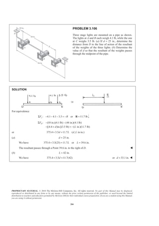 PROPRIETARY MATERIAL. © 2010 The McGraw-Hill Companies, Inc. All rights reserved. No part of this Manual may be displayed,
reproduced or distributed in any form or by any means, without the prior written permission of the publisher, or used beyond the limited
distribution to teachers and educators permitted by McGraw-Hill for their individual course preparation. If you are a student using this Manual,
you are using it without permission.
266
PROBLEM 3.106
Three stage lights are mounted on a pipe as shown.
The lights at A and B each weigh 4.1 lb, while the one
at C weighs 3.5 lb. (a) If d = 25 in., determine the
distance from D to the line of action of the resultant
of the weights of the three lights. (b) Determine the
value of d so that the resultant of the weights passes
through the midpoint of the pipe.
SOLUTION
For equivalence
: 4.1 4.1 3.5 or 11.7 lbyF RΣ − − − = − =R
: (10 in.)(4.1 lb) (44 in.)(4.1 lb)
[(4.4 )in.](3.5 lb) ( in.)(11.7 lb)
DF
d L
Σ − −
− + = −
or 375.4 3.5 11.7 ( , in in.)d L d L+ =
(a) 25 in.d =
We have 375.4 3.5(25) 11.7 or 39.6 in.L L+ = =
The resultant passes through a Point 39.6 in. to the right of D. W
(b) 42 in.L =
We have 375.4 3.5 11.7(42)d+ = or 33.1 in.d = W
 