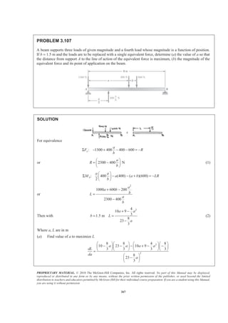 PROPRIETARY MATERIAL. © 2010 The McGraw-Hill Companies, Inc. All rights reserved. No part of this Manual may be displayed,
reproduced or distributed in any form or by any means, without the prior written permission of the publisher, or used beyond the limited
distribution to teachers and educators permitted by McGraw-Hill for their individual course preparation. If you are a student using this Manual,
you are using it without permission.
267
PROBLEM 3.107
A beam supports three loads of given magnitude and a fourth load whose magnitude is a function of position.
If b = 1.5 m and the loads are to be replaced with a single equivalent force, determine (a) the value of a so that
the distance from support A to the line of action of the equivalent force is maximum, (b) the magnitude of the
equivalent force and its point of application on the beam.
SOLUTION
For equivalence
: 1300 400 400 600y
a
F R
b
Σ − + − − = −
or 2300 400 N
a
R
b
§ ·
= −¨ ¸
© ¹
(1)
: 400 (400) ( )(600)
2
A
a a
M a a b LR
b
§ ·
Σ − − + = −¨ ¸
© ¹
or
2
1000 600 200
2300 400
a
a b
bL
a
b
+ −
=
−
Then with
24
10 9
31.5 m
8
23
3
a a
b L
a
+ −
= =
−
(2)
Where a, L are in m
(a) Find value of a to maximize L
2
2
8 8 4 8
10 23 10 9
3 3 3 3
8
23
3
a a a a
dL
da
a
§ ·§ · § ·§ ·
− − − + − −¨ ¸¨ ¸ ¨ ¸¨ ¸
© ¹© ¹ © ¹© ¹=
§ ·
−¨ ¸
© ¹
 