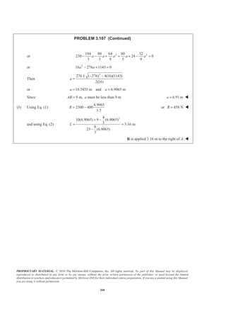 PROPRIETARY MATERIAL. © 2010 The McGraw-Hill Companies, Inc. All rights reserved. No part of this Manual may be displayed,
reproduced or distributed in any form or by any means, without the prior written permission of the publisher, or used beyond the limited
distribution to teachers and educators permitted by McGraw-Hill for their individual course preparation. If you are a student using this Manual,
you are using it without permission.
268
PROBLEM 3.107 (Continued)
or 2 2184 80 64 80 32
230 24 0
3 3 9 3 9
a a a a a− − + + + − =
or 2
16 276 1143 0a a− + =
Then
2
276 ( 276) 4(16)(1143)
2(16)
a
± − −
=
or 10.3435 m and 6.9065 ma a= =
Since 9 m,AB = a must be less than 9 m 6.91 ma = W
(b) Using Eq. (1)
6.9065
2300 400
1.5
R = − or 458 NR = W
and using Eq. (2)
24
10(6.9065) 9 (6.9065)
3 3.16 m
8
23 (6.9065)
3
L
+ −
= =
−
R is applied 3.16 m to the right of A. W
 