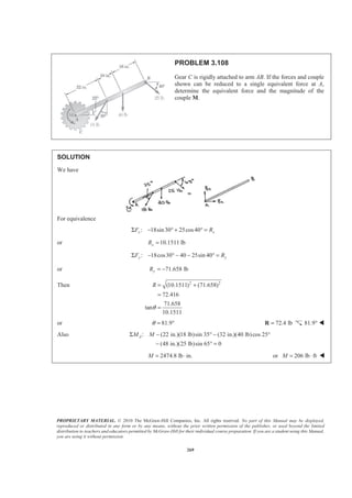 PROPRIETARY MATERIAL. © 2010 The McGraw-Hill Companies, Inc. All rights reserved. No part of this Manual may be displayed,
reproduced or distributed in any form or by any means, without the prior written permission of the publisher, or used beyond the limited
distribution to teachers and educators permitted by McGraw-Hill for their individual course preparation. If you are a student using this Manual,
you are using it without permission.
269
PROBLEM 3.108
Gear C is rigidly attached to arm AB. If the forces and couple
shown can be reduced to a single equivalent force at A,
determine the equivalent force and the magnitude of the
couple M.
SOLUTION
We have
For equivalence
: 18sin30 25cos40x xF RΣ − ° + ° =
or 10.1511 lbxR =
: 18cos30 40 25sin 40y yF RΣ − ° − − ° =
or 71.658 lbyR = −
Then 2 2
(10.1511) (71.658)
72.416
71.658
tan
10.1511
R
θ
= +
=
=
or 81.9θ = ° 72.4 lb=R 81.9° W
Also : (22 in.)(18 lb)sin 35 (32 in.)(40 lb)cos 25
(48 in.)(25 lb)sin 65 0
AM MΣ − ° − °
− ° =
2474.8 lb in.M = ⋅ or 206 lb ftM = ⋅ W
 