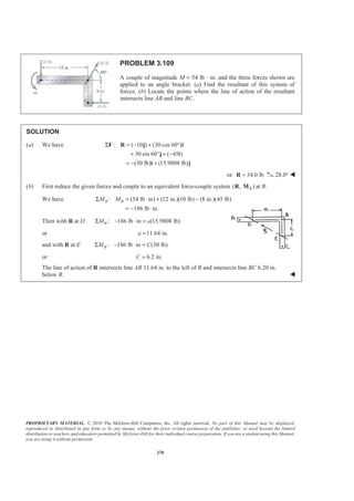 PROPRIETARY MATERIAL. © 2010 The McGraw-Hill Companies, Inc. All rights reserved. No part of this Manual may be displayed,
reproduced or distributed in any form or by any means, without the prior written permission of the publisher, or used beyond the limited
distribution to teachers and educators permitted by McGraw-Hill for their individual course preparation. If you are a student using this Manual,
you are using it without permission.
270
PROBLEM 3.109
A couple of magnitude M = 54 lb ⋅ in. and the three forces shown are
applied to an angle bracket. (a) Find the resultant of this system of
forces. (b) Locate the points where the line of action of the resultant
intersects line AB and line BC.
SOLUTION
(a) We have : ( 10 ) (30 cos 60 )
30 sin 60 ( 45 )
(30 lb) (15.9808 lb)
Σ = − + °
+ ° + −
= − +
F R j i
j i
i j
or 34.0 lb=R 28.0° W
(b) First reduce the given forces and couple to an equivalent force-couple system ( , )BR M at B.
We have : (54 lb in) (12 in.)(10 lb) (8 in.)(45 lb)
186 lb in.
B BM MΣ = ⋅ + −
= − ⋅
Then with R at D : 186 lb in (15.9808 lb)BM aΣ − ⋅ =
or 11.64 in.a =
and with R at E : 186 lb in (30 lb)BM CΣ − ⋅ =
or 6.2 in.C =
The line of action of R intersects line AB 11.64 in. to the left of B and intersects line BC 6.20 in.
below B. W
 