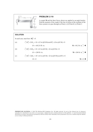 PROPRIETARY MATERIAL. © 2010 The McGraw-Hill Companies, Inc. All rights reserved. No part of this Manual may be displayed,
reproduced or distributed in any form or by any means, without the prior written permission of the publisher, or used beyond the limited
distribution to teachers and educators permitted by McGraw-Hill for their individual course preparation. If you are a student using this Manual,
you are using it without permission.
271
PROBLEM 3.110
A couple M and the three forces shown are applied to an angle bracket.
Find the moment of the couple if the line of action of the resultant of the
force system is to pass through (a) Point A, (b) Point B, (c) Point C.
SOLUTION
In each case, must have 0R
=iM
(a) (12 in.)[(30 lb)sin 60 ] (8 in.)(45 lb) 0B
A AM M M= Σ = + ° − =
48.231 lb in.M = + ⋅ 48.2 lb in.= ⋅M W
(b) (12 in.)(10 lb) (8 in.)(45 lb) 0R
B BM M M= Σ = + − =
240 lb in.M = + ⋅ 240 lb in.= ⋅M W
(c) (12 in.)(10 lb) (8 in.)[(30 lb)cos60 ] 0R
C CM M M= Σ = + − ° =
0M = 0=M W
 