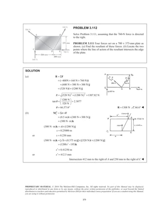 PROPRIETARY MATERIAL. © 2010 The McGraw-Hill Companies, Inc. All rights reserved. No part of this Manual may be displayed,
reproduced or distributed in any form or by any means, without the prior written permission of the publisher, or used beyond the limited
distribution to teachers and educators permitted by McGraw-Hill for their individual course preparation. If you are a student using this Manual,
you are using it without permission.
273
PROBLEM 3.112
Solve Problem 3.111, assuming that the 760-N force is directed
to the right.
PROBLEM 3.111 Four forces act on a 700 × 375-mm plate as
shown. (a) Find the resultant of these forces. (b) Locate the two
points where the line of action of the resultant intersects the edge
of the plate.
SOLUTION
(a)
( 400N 160 N 760 N)
(600 N 300 N 300 N)
(520 N) (1200 N)
= Σ
= − + +
+ + +
= +
R F
i
j
i j
2 2
(520 N) (1200 N) 1307.82 N
1200 N
tan 2.3077
520 N
66.5714
R
θ
θ
= + =
§ ·
= =¨ ¸
© ¹
= ° 1308 N=R 66.6° W
(b)
(0.5 m) (300 N 300 N)
(300 N m)
R
C = Σ ×
= × +
= ⋅
M r F
i j
k
(300 N m) (1200 N)
0.25000 m
x
x
⋅ = ×
=
k i j
or 0.250 mmx =
(300 N m) [ (0.375 m) ] [(520 N) (1200 N) ]
(1200 195)
x
x
′⋅ = + × +
′= −
k i j i j
k
0.41250 mx′ =
or 412.5 mmx′ =
Intersection 412 mm to the right of A and 250 mm to the right of C W
 