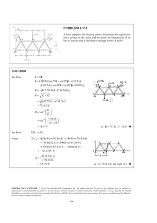 PROPRIETARY MATERIAL. © 2010 The McGraw-Hill Companies, Inc. All rights reserved. No part of this Manual may be displayed,
reproduced or distributed in any form or by any means, without the prior written permission of the publisher, or used beyond the limited
distribution to teachers and educators permitted by McGraw-Hill for their individual course preparation. If you are a student using this Manual,
you are using it without permission.
274
PROBLEM 3.113
A truss supports the loading shown. Determine the equivalent
force acting on the truss and the point of intersection of its
line of action with a line drawn through Points A and G.
SOLUTION
We have
(240 lb)(cos70 sin 70 ) (160 lb)
(300 lb)( cos40 sin 40 ) (180 lb)
= Σ
= ° − ° −
+ − ° − ° −
R F
R i j j
i j j
2 2
2 2
1
1
(147.728 lb) (758.36 lb)
(147.728) (758.36)
772.62 lb
tan
758.36
tan
147.728
78.977
x y
y
x
R R R
R
R
θ −
−
= − −
= +
= +
=
§ ·
= ¨ ¸
© ¹
−§ ·
= ¨ ¸
−© ¹
= °
R i j
or 773 lb=R 79.0° W
We have A yM dRΣ =
where [240 lbcos70 ](6 ft) [240 lbsin 70 ](4 ft)
(160 lb)(12 ft) [300 lbcos40 ](6 ft)
[300 lbsin 40 ](20 ft) (180 lb)(8 ft)
7232.5 lb ft
AMΣ = − ° − °
− + °
− ° −
= − ⋅
7232.5 lb ft
758.36 lb
9.5370 ft
d
− ⋅
=
−
= or 9.54 ft to the right ofd A= W
 