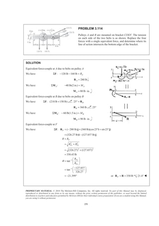 PROPRIETARY MATERIAL. © 2010 The McGraw-Hill Companies, Inc. All rights reserved. No part of this Manual may be displayed,
reproduced or distributed in any form or by any means, without the prior written permission of the publisher, or used beyond the limited
distribution to teachers and educators permitted by McGraw-Hill for their individual course preparation. If you are a student using this Manual,
you are using it without permission.
275
PROBLEM 3.114
Pulleys A and B are mounted on bracket CDEF. The tension
on each side of the two belts is as shown. Replace the four
forces with a single equivalent force, and determine where its
line of action intersects the bottom edge of the bracket.
SOLUTION
Equivalent force-couple at A due to belts on pulley A
We have : 120 lb 160 lb ARΣ − − =F
280 lbA =R
We have :AΣM 40 lb(2 in.) AM− =
80 lb in.A = ⋅M
Equivalent force-couple at B due to belts on pulley B
We have : (210 lb 150 lb)Σ +F 25 B° = R
360 lbB =R 25°
We have : 60 lb(1.5 in.)B BMΣ − =M
90 lb in.B = ⋅M
Equivalent force-couple at F
We have : ( 280 lb) (360 lb)(cos25 sin 25 )FΣ = − + ° + °F R j i j
2 2
2 2
1
1
(326.27 lb) (127.857 lb)
(326.27) (127.857)
350.43 lb
tan
127.857
tan
326.27
21.399
F
Fx Fy
Fy
Fx
R R
R R
R
R
θ −
−
= −
=
= +
= +
=
§ ·
= ¨ ¸
© ¹
−§ ·
= ¨ ¸
© ¹
= − °
i j
or 350 lbF = =R R 21.4° W
 