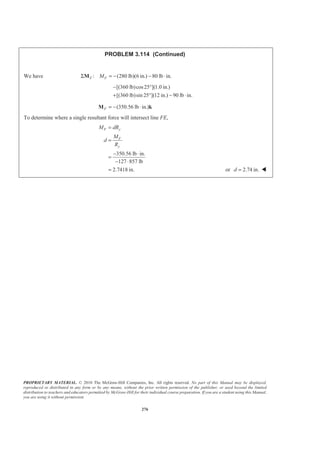 PROPRIETARY MATERIAL. © 2010 The McGraw-Hill Companies, Inc. All rights reserved. No part of this Manual may be displayed,
reproduced or distributed in any form or by any means, without the prior written permission of the publisher, or used beyond the limited
distribution to teachers and educators permitted by McGraw-Hill for their individual course preparation. If you are a student using this Manual,
you are using it without permission.
276
PROBLEM 3.114 (Continued)
We have : (280 lb)(6 in.) 80 lb in.F FMΣ = − − ⋅M
[(360 lb)cos25 ](1.0 in.)
[(360 lb)sin 25 ](12 in.) 90 lb in.
− °
+ ° − ⋅
(350.56 lb in.)F = − ⋅M k
To determine where a single resultant force will intersect line FE,
350.56 lb in.
127 857 lb
2.7418 in.
F y
F
y
M dR
M
d
R
=
=
− ⋅
=
− ⋅
= or 2.74 in.d = W
 